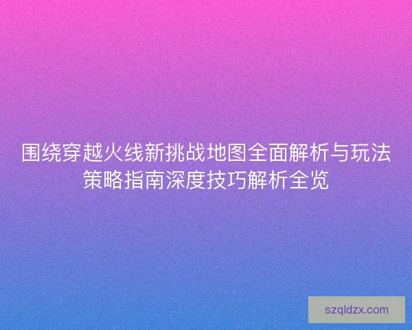 围绕穿越火线新挑战地图全面解析与玩法策略指南深度技巧解析全览