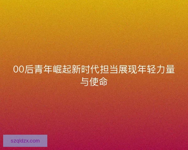 00后青年崛起新时代担当展现年轻力量与使命 00后青年崛起新时代担当展现年轻力量与使命