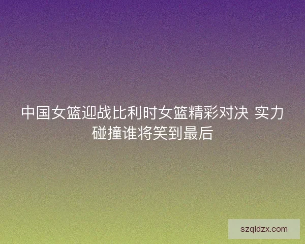 中国女篮迎战比利时女篮精彩对决 实力碰撞谁将笑到最后