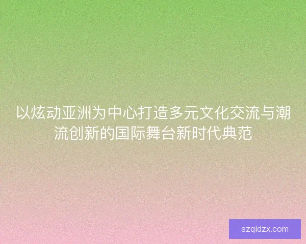 以炫动亚洲为中心打造多元文化交流与潮流创新的国际舞台新时代典范