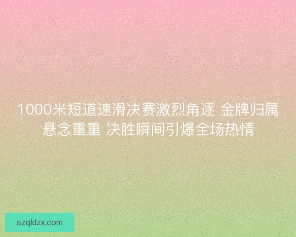 1000米短道速滑决赛激烈角逐 金牌归属悬念重重 决胜瞬间引爆全场热情