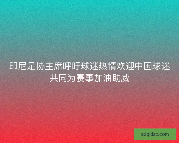 印尼足协主席呼吁球迷热情欢迎中国球迷共同为赛事加油助威 印尼足协主席呼吁球迷热情欢迎中国球迷共同为赛事加油助威