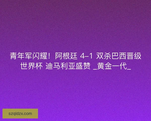 青年军闪耀！阿根廷 4-1 双杀巴西晋级世界杯 迪马利亚盛赞 _黄金一代_