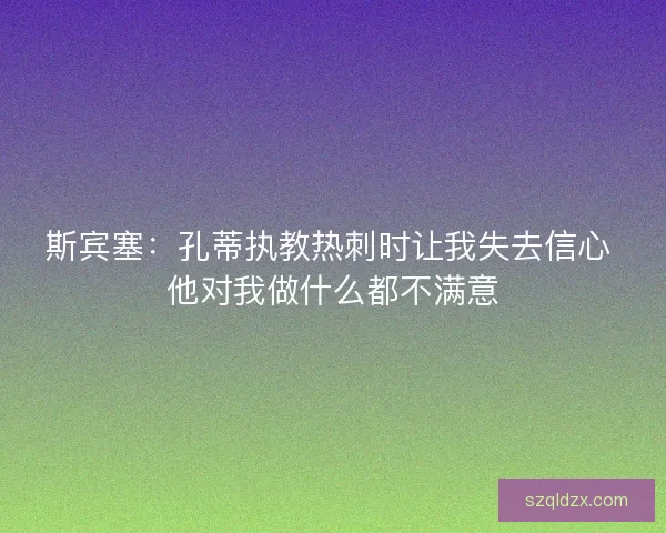 斯宾塞:孔蒂执教热刺时让我失去信心 他对我做什么都不满意 斯宾塞:孔蒂执教热刺时让我失去信心 他对我做什么都不满意