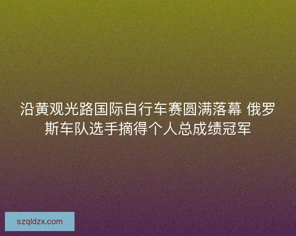 沿黄观光路国际自行车赛圆满落幕 俄罗斯车队选手摘得个人总成绩冠军 沿黄观光路国际自行车赛圆满落幕 俄罗斯车队选手摘得个人总成绩冠军