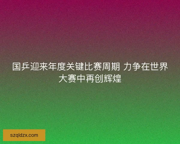 国乒迎来年度关键比赛周期 力争在世界大赛中再创辉煌