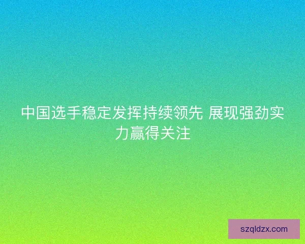 中国选手稳定发挥持续领先 展现强劲实力赢得关注 中国选手稳定发挥持续领先 展现强劲实力赢得关注