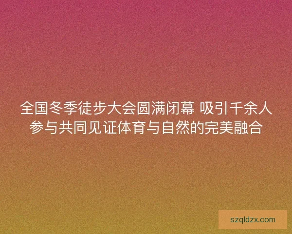 全国冬季徒步大会圆满闭幕 吸引千余人参与共同见证体育与自然的完美融合