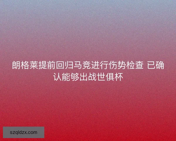 朗格莱提前回归马竞进行伤势检查 已确认能够出战世俱杯
