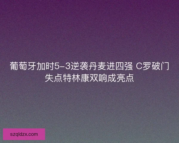 葡萄牙加时5-3逆袭丹麦进四强 C罗破门失点特林康双响成亮点