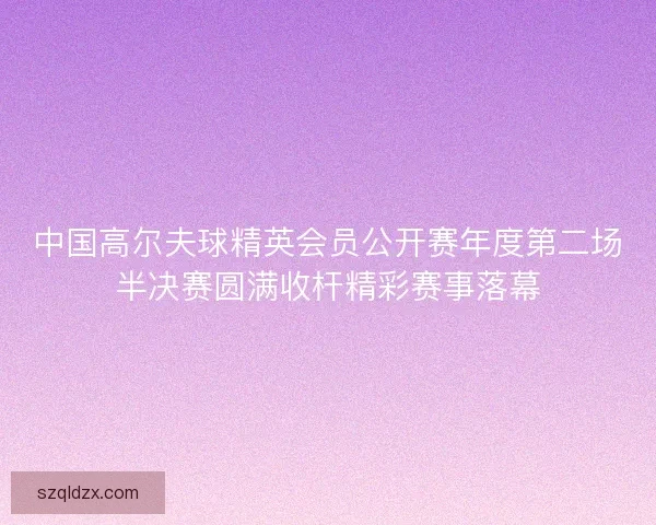 中国高尔夫球精英会员公开赛年度第二场半决赛圆满收杆精彩赛事落幕