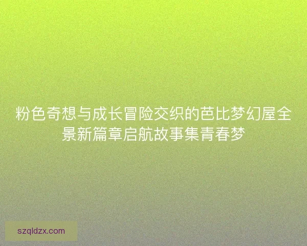 粉色奇想与成长冒险交织的芭比梦幻屋全景新篇章启航故事集青春梦