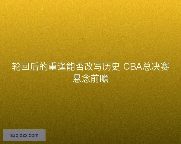 轮回后的重逢能否改写历史 CBA总决赛悬念前瞻