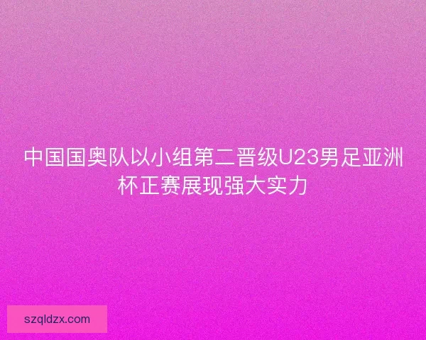 中国国奥队以小组第二晋级U23男足亚洲杯正赛展现强大实力 中国国奥队以小组第二晋级U23男足亚洲杯正赛展现强大实力