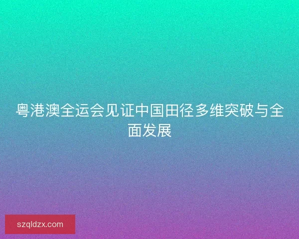 粤港澳全运会见证中国田径多维突破与全面发展 粤港澳全运会见证中国田径多维突破与全面发展