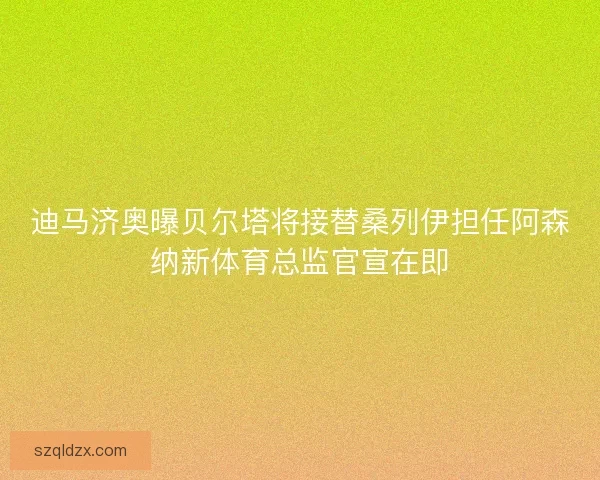 迪马济奥曝贝尔塔将接替桑列伊担任阿森纳新体育总监官宣在即
