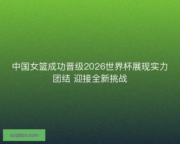 中国女篮成功晋级2026世界杯展现实力团结 迎接全新挑战 中国女篮成功晋级2026世界杯展现实力团结 迎接全新挑战