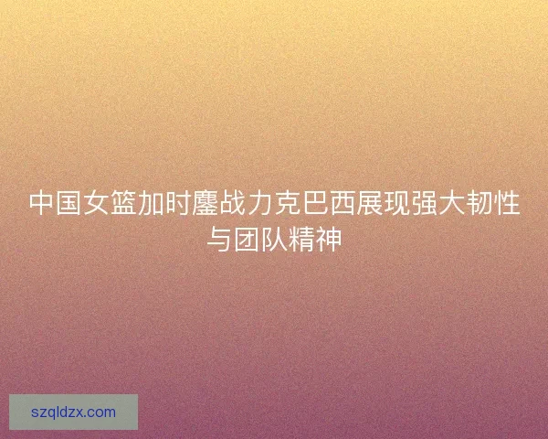 中国女篮加时鏖战力克巴西展现强大韧性与团队精神
